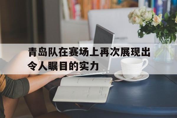 青岛队在赛场上再次展现出令人瞩目的实力的简单介绍