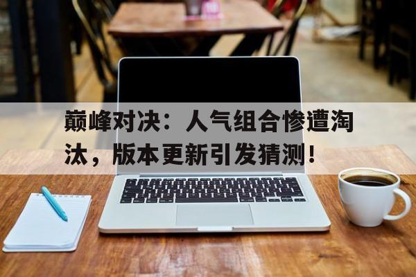 巅峰对决：人气组合惨遭淘汰，版本更新引发猜测！