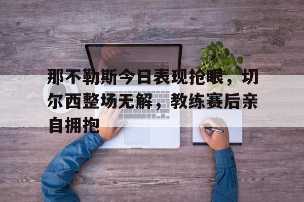 那不勒斯今日表现抢眼,切尔西整场无解,教练赛后亲自拥抱那不勒斯vs莱切斯特城
