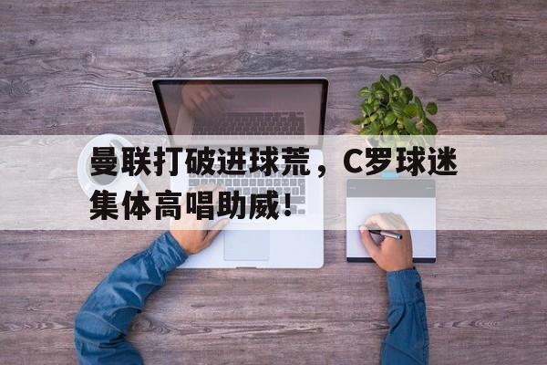 曼联打破进球荒，C罗球迷集体高唱助威！曼联 c 罗